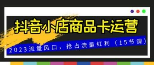 抖音小店商品卡运营，2023流量风口，抢占流量红利（15节课）-虚拟资源库