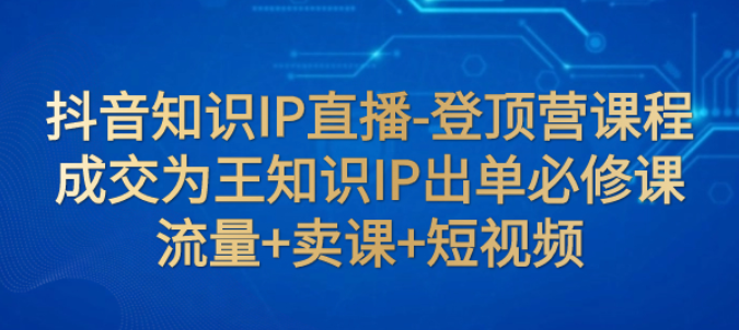 抖音知识IP直播登顶营课程：成交为王知识IP出单必修课 流量+卖课+短视频-虚拟资源库