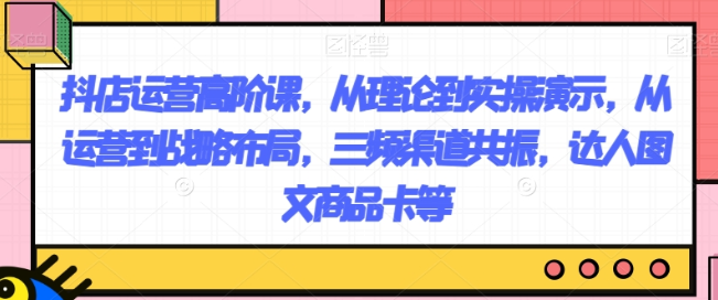 抖店运营高阶课 从理论到实操演示 从运营到战略布局 三频渠道共振 达人图文商品卡等-虚拟资源库