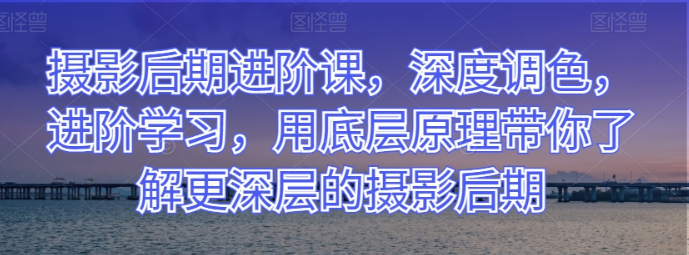 摄影后期进阶课 深度调色 进阶学习 用底层原理带你了解更深层的摄影后期-虚拟资源库