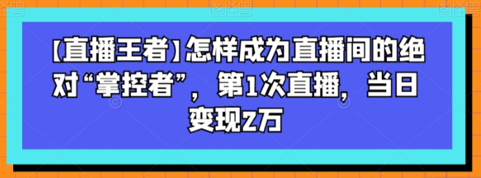 【直播王者】怎样成为直播间的绝对“掌控者” 第1次直播 当日变现2万-虚拟资源库