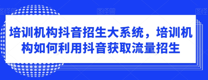 培训机构抖音招生大系统 培训机构如何利用抖音获取流量招生-虚拟资源库