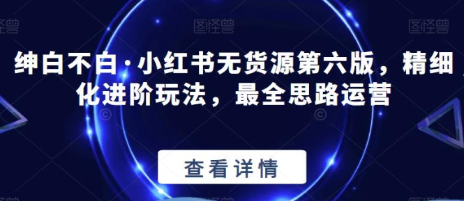 2023绅白不白·小红书无货源第六版，精细化进阶玩法，最全思路运营-虚拟资源库