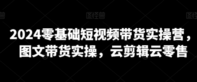 2024零基础短视频带货实操营 图文带货实操 云剪辑云零售-虚拟资源库