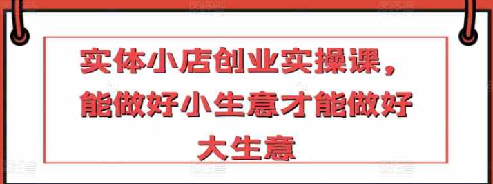 实体小店创业实操课 能做好小生意才能做好大生意-虚拟资源库