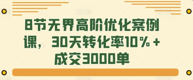 8节无界高阶优化案例课 30天转化率10%+成交3000单-虚拟资源库