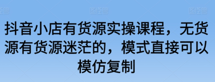 抖音小店有货源实操课程 无货源有货源迷茫的 模式直接可以模仿复制-虚拟资源库