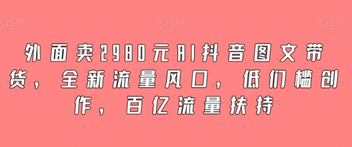 外面卖2980元AI抖音图文带货 全新流量风口 低们槛创作 百亿流量扶持-虚拟资源库