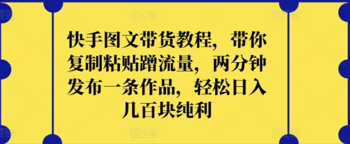 【快手图文带货】快手图文带货教程，带你复制粘贴蹭流量，两分钟发布一条作品，轻松日入几百块纯利【揭秘】-虚拟资源库