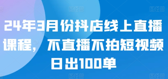 3月份最新抖店线上直播课程 不直播不拍短视频日出100单-虚拟资源库