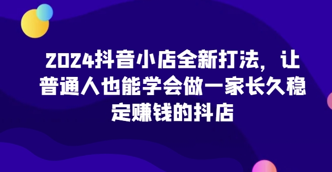 2024抖音小店全新打法 让普通人也能学会做一家长久稳定赚钱的抖店-虚拟资源库