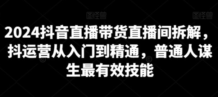 【直播带货】2024抖音直播带货直播间拆解，抖运营从入门到精通，普通人谋生最有效技能-虚拟资源库