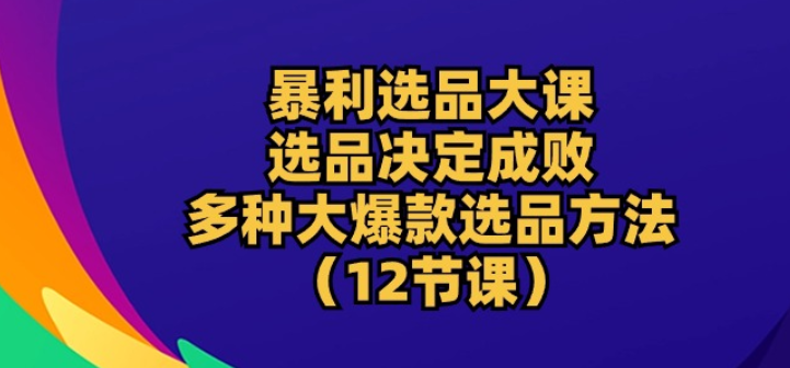 暴利 选品大课 选品决定成败 教你多种大爆款选品方法（12节课）-虚拟资源库