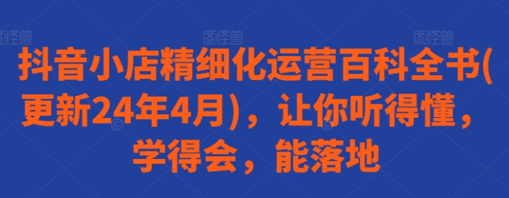 抖音小店精细化运营百科全书(更新24年4月) 让你听得懂 学得会 能落地-虚拟资源库