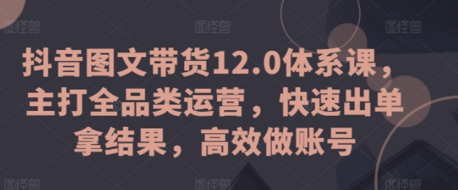 抖音图文带货12.0体系课 主打全品类运营 多个赛道齐发力达人更容易找准品类 快速出单拿结果 高效做账号-虚拟资源库