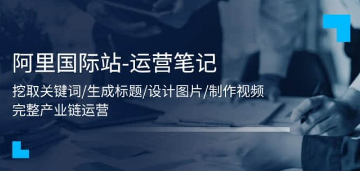 【阿里国际站】阿里国际站-运营笔记：挖取关键词/生成标题/设计图片/制作视频/56节课-虚拟资源库